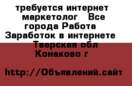 требуется интернет- маркетолог - Все города Работа » Заработок в интернете   . Тверская обл.,Конаково г.